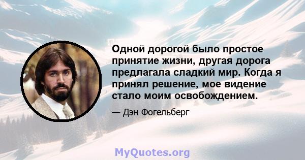 Одной дорогой было простое принятие жизни, другая дорога предлагала сладкий мир. Когда я принял решение, мое видение стало моим освобождением.