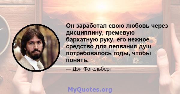 Он заработал свою любовь через дисциплину, гремевую бархатную руку, его нежное средство для лепвания душ потребовалось годы, чтобы понять.