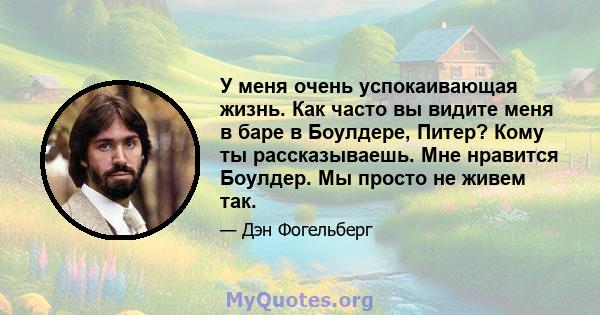 У меня очень успокаивающая жизнь. Как часто вы видите меня в баре в Боулдере, Питер? Кому ты рассказываешь. Мне нравится Боулдер. Мы просто не живем так.