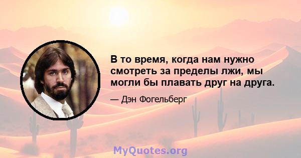 В то время, когда нам нужно смотреть за пределы лжи, мы могли бы плавать друг на друга.