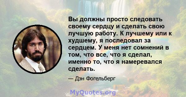 Вы должны просто следовать своему сердцу и сделать свою лучшую работу. К лучшему или к худшему, я последовал за сердцем. У меня нет сомнений в том, что все, что я сделал, именно то, что я намеревался сделать.