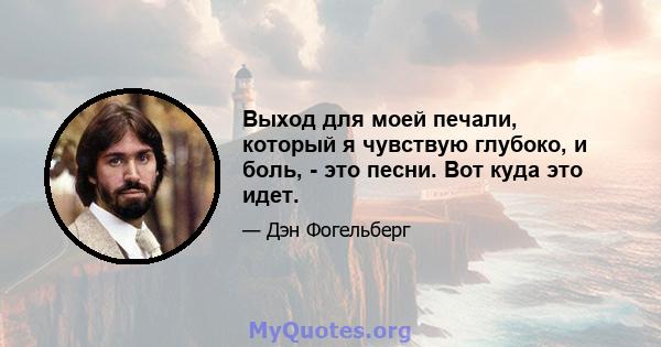 Выход для моей печали, который я чувствую глубоко, и боль, - это песни. Вот куда это идет.