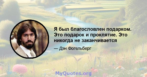 Я был благословлен подарком. Это подарок и проклятие. Это никогда не заканчивается