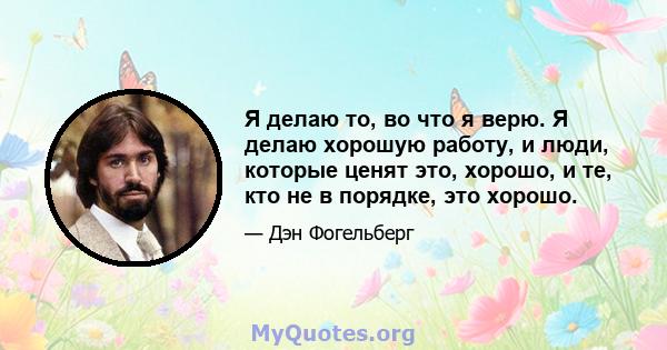 Я делаю то, во что я верю. Я делаю хорошую работу, и люди, которые ценят это, хорошо, и те, кто не в порядке, это хорошо.