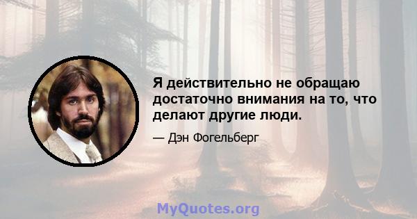 Я действительно не обращаю достаточно внимания на то, что делают другие люди.