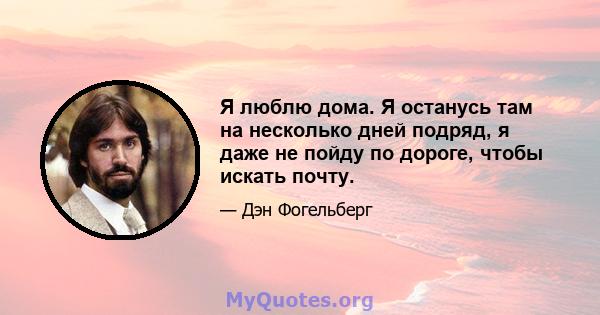 Я люблю дома. Я останусь там на несколько дней подряд, я даже не пойду по дороге, чтобы искать почту.