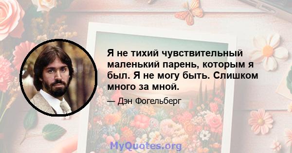 Я не тихий чувствительный маленький парень, которым я был. Я не могу быть. Слишком много за мной.