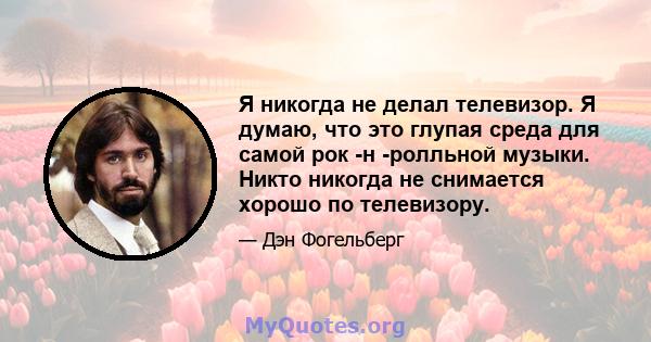 Я никогда не делал телевизор. Я думаю, что это глупая среда для самой рок -н -ролльной музыки. Никто никогда не снимается хорошо по телевизору.