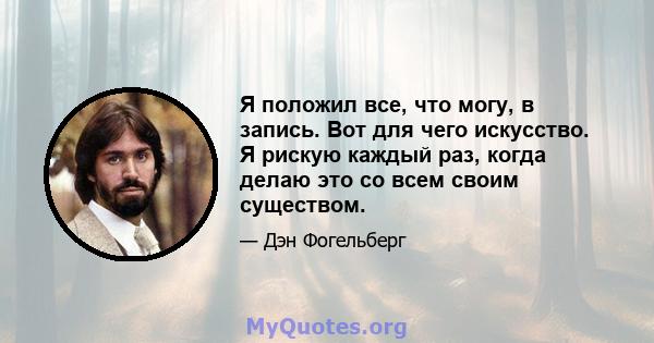 Я положил все, что могу, в запись. Вот для чего искусство. Я рискую каждый раз, когда делаю это со всем своим существом.