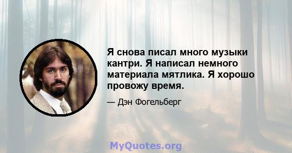 Я снова писал много музыки кантри. Я написал немного материала мятлика. Я хорошо провожу время.