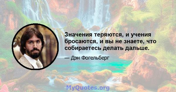 Значения теряются, и учения бросаются, и вы не знаете, что собираетесь делать дальше.