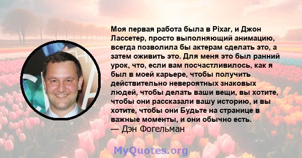 Моя первая работа была в Pixar, и Джон Лассетер, просто выполняющий анимацию, всегда позволила бы актерам сделать это, а затем оживить это. Для меня это был ранний урок, что, если вам посчастливилось, как я был в моей