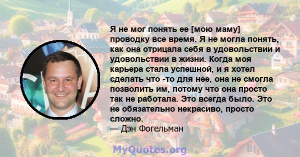 Я не мог понять ее [мою маму] проводку все время. Я не могла понять, как она отрицала себя в удовольствии и удовольствии в жизни. Когда моя карьера стала успешной, и я хотел сделать что -то для нее, она не смогла