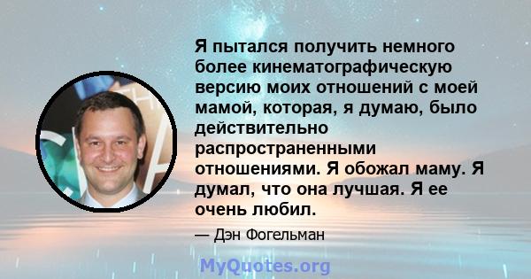 Я пытался получить немного более кинематографическую версию моих отношений с моей мамой, которая, я думаю, было действительно распространенными отношениями. Я обожал маму. Я думал, что она лучшая. Я ее очень любил.