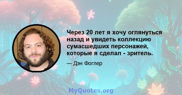 Через 20 лет я хочу оглянуться назад и увидеть коллекцию сумасшедших персонажей, которые я сделал - зритель.