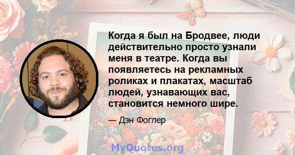 Когда я был на Бродвее, люди действительно просто узнали меня в театре. Когда вы появляетесь на рекламных роликах и плакатах, масштаб людей, узнавающих вас, становится немного шире.