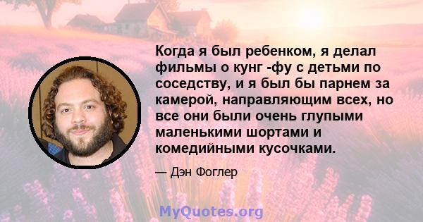 Когда я был ребенком, я делал фильмы о кунг -фу с детьми по соседству, и я был бы парнем за камерой, направляющим всех, но все они были очень глупыми маленькими шортами и комедийными кусочками.