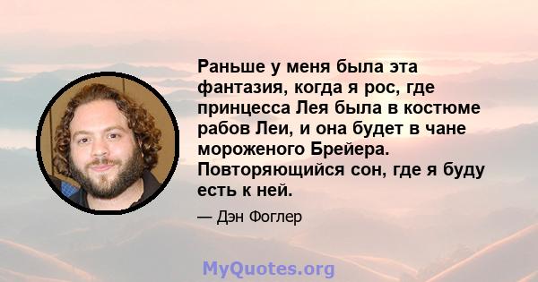 Раньше у меня была эта фантазия, когда я рос, где принцесса Лея была в костюме рабов Леи, и она будет в чане мороженого Брейера. Повторяющийся сон, где я буду есть к ней.