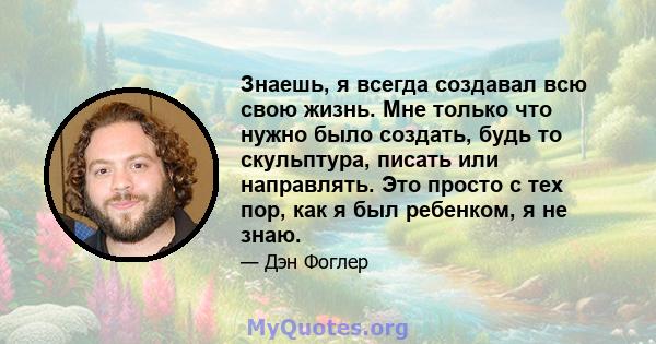 Знаешь, я всегда создавал всю свою жизнь. Мне только что нужно было создать, будь то скульптура, писать или направлять. Это просто с тех пор, как я был ребенком, я не знаю.