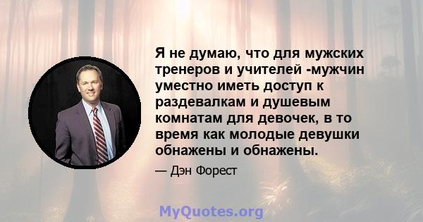 Я не думаю, что для мужских тренеров и учителей -мужчин уместно иметь доступ к раздевалкам и душевым комнатам для девочек, в то время как молодые девушки обнажены и обнажены.