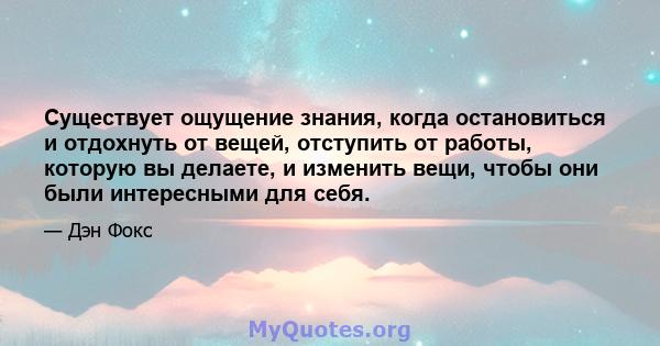 Существует ощущение знания, когда остановиться и отдохнуть от вещей, отступить от работы, которую вы делаете, и изменить вещи, чтобы они были интересными для себя.