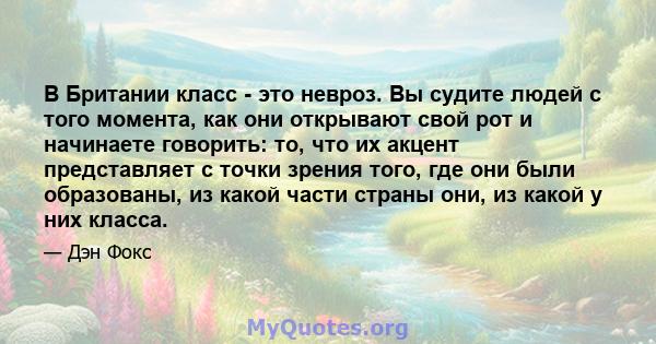 В Британии класс - это невроз. Вы судите людей с того момента, как они открывают свой рот и начинаете говорить: то, что их акцент представляет с точки зрения того, где они были образованы, из какой части страны они, из