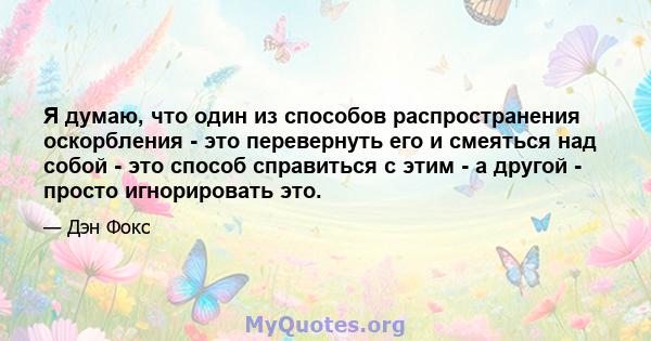 Я думаю, что один из способов распространения оскорбления - это перевернуть его и смеяться над собой - это способ справиться с этим - а другой - просто игнорировать это.