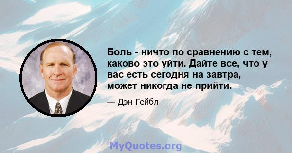 Боль - ничто по сравнению с тем, каково это уйти. Дайте все, что у вас есть сегодня на завтра, может никогда не прийти.