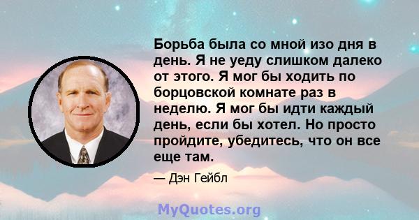 Борьба была со мной изо дня в день. Я не уеду слишком далеко от этого. Я мог бы ходить по борцовской комнате раз в неделю. Я мог бы идти каждый день, если бы хотел. Но просто пройдите, убедитесь, что он все еще там.