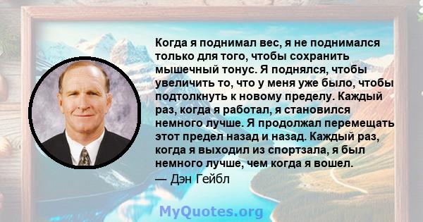 Когда я поднимал вес, я не поднимался только для того, чтобы сохранить мышечный тонус. Я поднялся, чтобы увеличить то, что у меня уже было, чтобы подтолкнуть к новому пределу. Каждый раз, когда я работал, я становился