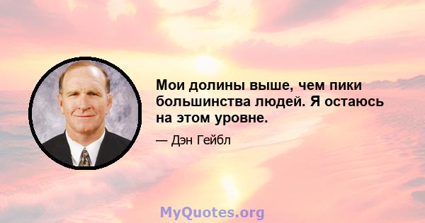 Мои долины выше, чем пики большинства людей. Я остаюсь на этом уровне.