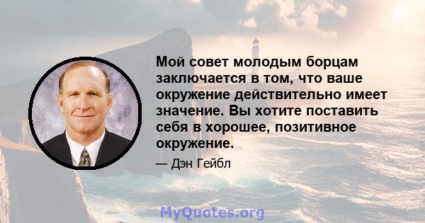 Мой совет молодым борцам заключается в том, что ваше окружение действительно имеет значение. Вы хотите поставить себя в хорошее, позитивное окружение.