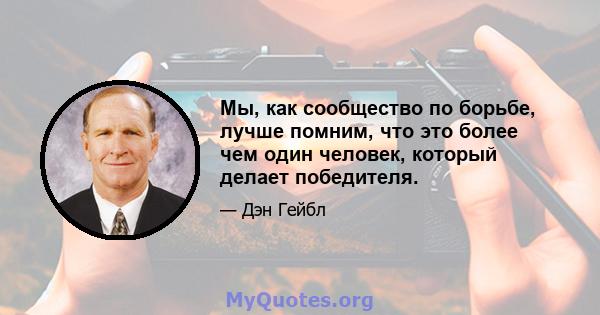 Мы, как сообщество по борьбе, лучше помним, что это более чем один человек, который делает победителя.