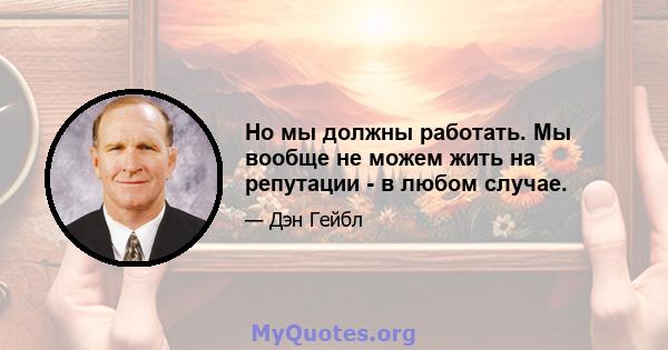 Но мы должны работать. Мы вообще не можем жить на репутации - в любом случае.