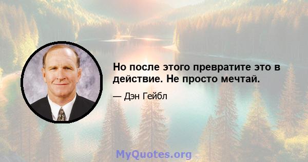 Но после этого превратите это в действие. Не просто мечтай.