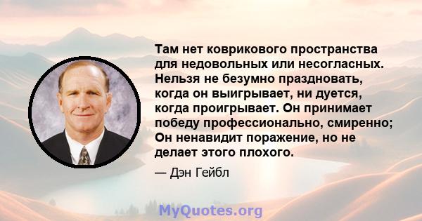 Там нет коврикового пространства для недовольных или несогласных. Нельзя не безумно праздновать, когда он выигрывает, ни дуется, когда проигрывает. Он принимает победу профессионально, смиренно; Он ненавидит поражение,