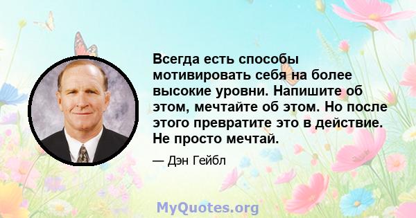 Всегда есть способы мотивировать себя на более высокие уровни. Напишите об этом, мечтайте об этом. Но после этого превратите это в действие. Не просто мечтай.