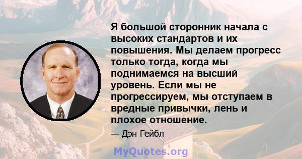 Я большой сторонник начала с высоких стандартов и их повышения. Мы делаем прогресс только тогда, когда мы поднимаемся на высший уровень. Если мы не прогрессируем, мы отступаем в вредные привычки, лень и плохое отношение.