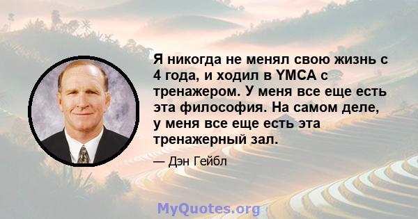 Я никогда не менял свою жизнь с 4 года, и ходил в YMCA с тренажером. У меня все еще есть эта философия. На самом деле, у меня все еще есть эта тренажерный зал.