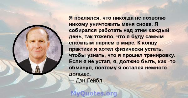 Я поклялся, что никогда не позволю никому уничтожить меня снова. Я собирался работать над этим каждый день, так тяжело, что я буду самым сложным парнем в мире. К концу практики я хотел физически устать, чтобы узнать,