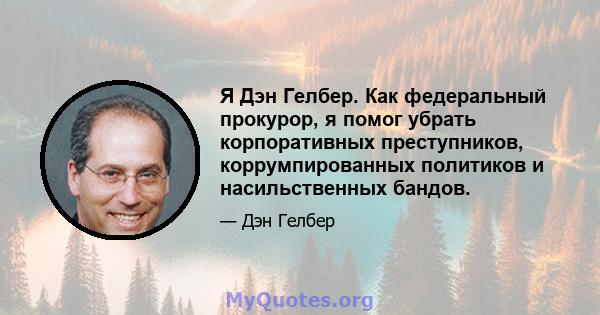 Я Дэн Гелбер. Как федеральный прокурор, я помог убрать корпоративных преступников, коррумпированных политиков и насильственных бандов.