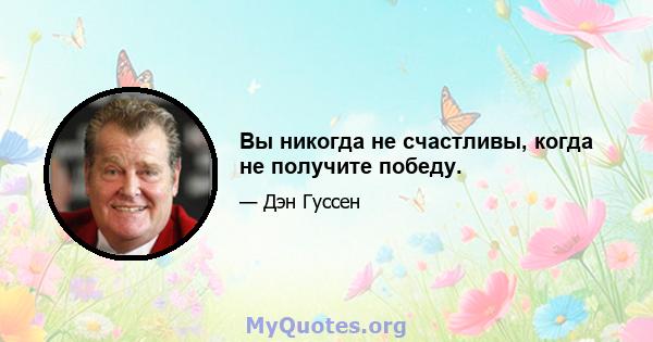 Вы никогда не счастливы, когда не получите победу.