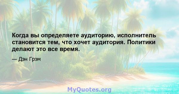 Когда вы определяете аудиторию, исполнитель становится тем, что хочет аудитория. Политики делают это все время.