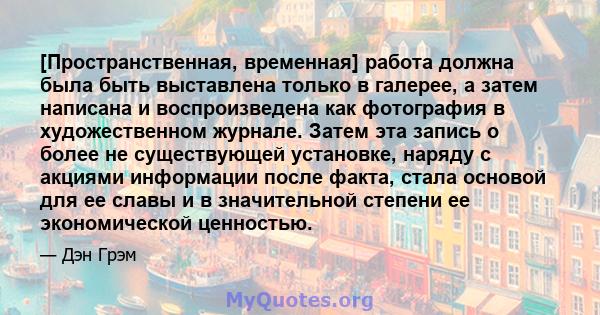 [Пространственная, временная] работа должна была быть выставлена ​​только в галерее, а затем написана и воспроизведена как фотография в художественном журнале. Затем эта запись о более не существующей установке, наряду