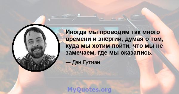 Иногда мы проводим так много времени и энергии, думая о том, куда мы хотим пойти, что мы не замечаем, где мы оказались.