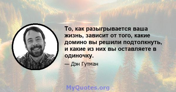 То, как разыгрывается ваша жизнь, зависит от того, какие домино вы решили подтолкнуть, и какие из них вы оставляете в одиночку.