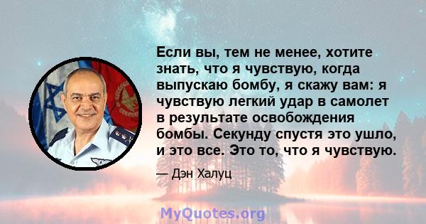 Если вы, тем не менее, хотите знать, что я чувствую, когда выпускаю бомбу, я скажу вам: я чувствую легкий удар в самолет в результате освобождения бомбы. Секунду спустя это ушло, и это все. Это то, что я чувствую.