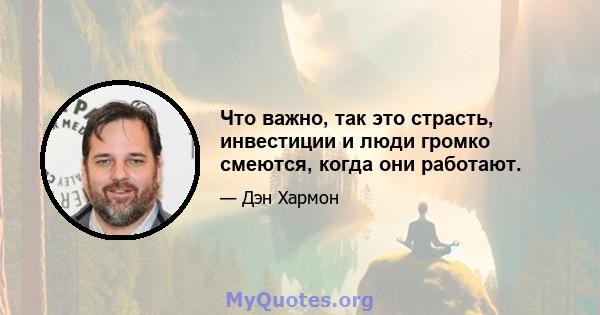 Что важно, так это страсть, инвестиции и люди громко смеются, когда они работают.