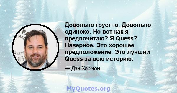 Довольно грустно. Довольно одиноко. Но вот как я предпочитаю? Я Quess? Наверное. Это хорошее предположение. Это лучший Quess за всю историю.