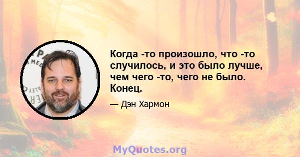 Когда -то произошло, что -то случилось, и это было лучше, чем чего -то, чего не было. Конец.